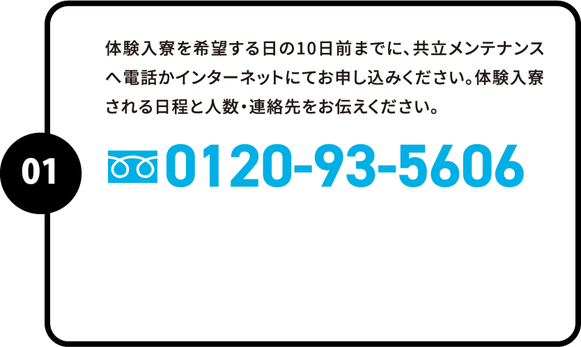 体験入寮を希望する日の10日前までに、共立メンテナンスへ電話かインターネットにてお申し込みください。体験入寮される日程と人数・連絡先をお伝えください。0120-93-5606