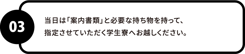 当日は「案内書類」と必要な持ち物を持って、指定させていただく学生寮へお越しください。